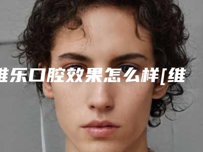 维乐口腔效果怎么样[维乐口腔好不好]