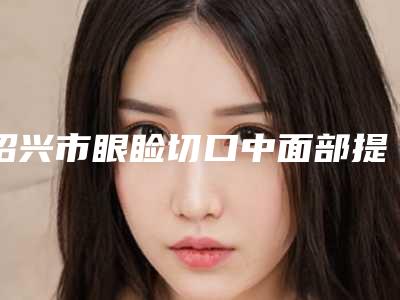 绍兴市眼睑切口中面部提升术医生在榜名单前十名正规出圈-绍兴市眼睑切口中面部提升术整形医生
