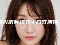绍兴市种植牙半口牙冠医院上榜名单技术点评 案例（绍兴市种植牙半口牙冠口腔医院医美5强实力不俗）