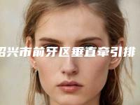 绍兴市前牙区垂直牵引排名哪个技术比较好-绍兴市前牙区垂直牵引口腔医生