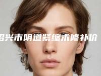 绍兴市阴道紧缩术修补价目表正规2025优惠一览-绍兴市阴道紧缩术修补价格行情