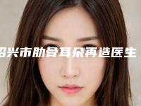 绍兴市肋骨耳朵再造医生排名榜前十名专业医生上线-绍兴市肋骨耳朵再造整形医生