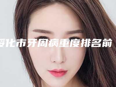 绥化市牙周病重度排名前十名单公开-绥化市牙周病重度口腔医生
