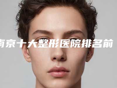 南京十大整形医院排名前十有哪些,南京十大整形医院排名前十:权威榜单揭秘,谁才是你心中的整形之王?
