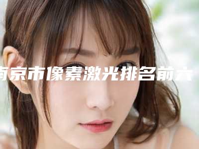 南京市像素激光排名前六新版人马上线-南京优俪智美医疗美容领先榜一