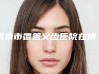 南京市覆盖义齿医院在榜清单建议收藏的专家选择指南（南京市覆盖义齿口腔医院口碑技术双加持）