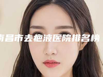 南昌市去疤液医院排名榜前十佳最新发布(南昌附二院眼部整形科连续上榜)