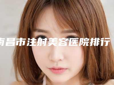 南昌市注射美容医院排行top10名单权威上线-排名靠前南昌市整形医院