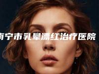 南宁市乳晕漂红治疗医院排名榜十强专业筛选（南宁诗丽堂医疗美容诊所连锁口碑实力出众）