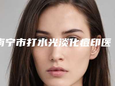 南宁市打水光淡化痘印医生在榜名单给你挑选-周维志整形医生口碑排名超好_值得选择