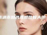 南通市知名耳廓比较大医院好的是哪几家-耳廓比较大价格会贵吗