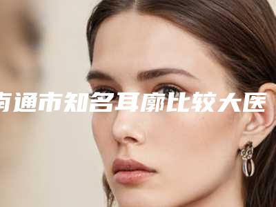 南通市知名耳廓比较大医院好的是哪几家-耳廓比较大价格会贵吗