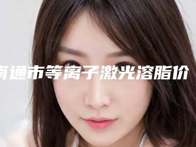 南通市等离子激光溶脂价格表(费用)免费曝光(南通市等离子激光溶脂费用有多贵)
