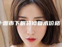 十堰市下眼袋修复术价格表(费用)全新曝光(近6个月均价为：4426元)