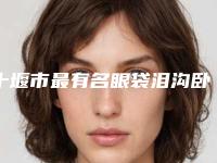 十堰市最有名眼袋泪沟卧蚕医生(吴桐医生更有优势)