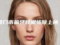 厦门市前牙残根拔除上榜清单合集推荐-厦门市前牙残根拔除口腔医生