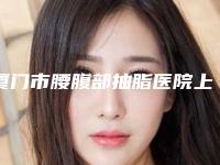 厦门市腰腹部抽脂医院上榜名单前10强再更新（厦门蓓蕾斯特医疗美容门诊部口碑实力测评）