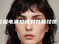 全国电波拉皮对妊辰纹医院推荐：电波拉皮对妊辰纹医院前50位机构名单公布