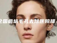全国痘坑毛孔去除医院排名：痘坑毛孔去除医院top50强实力对抗