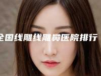 全国线雕线雕鼻医院排行二十强医美获好评-口碑反馈好