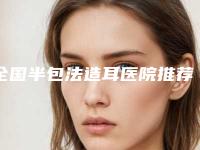 全国半包法造耳医院推荐：半包法造耳医院top50公立私立盘点