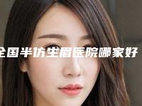 全国半仿生眉医院哪家好：半仿生眉医院50强发布