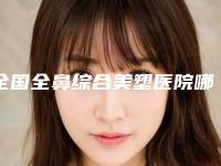 全国全鼻综合美塑医院哪家好：全鼻综合美塑医院前50名清单一览