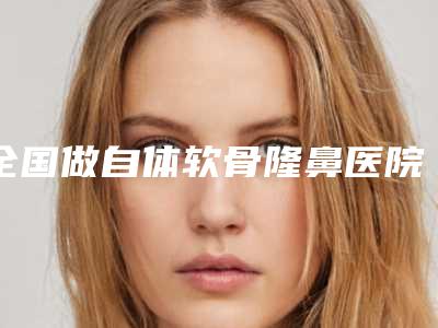 全国做自体软骨隆鼻医院上榜名单前20挨家分析-收获好评排榜一