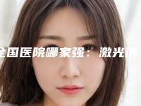全国医院哪家强：激光清除雀斑医院前50佳全新预评