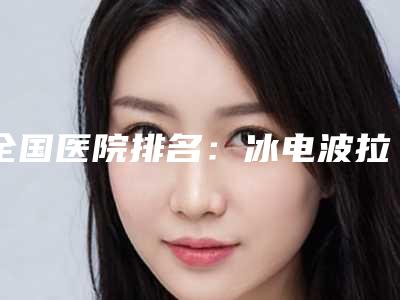 全国医院排名:冰电波拉皮医院前50名详情提示