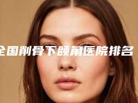 全国削骨下颌角医院排名前二十名名单整理好了-五强医美实力不小看