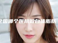 全国哪个医院做自体脂肪填充手术好：做自体脂肪填充手术医院top50强哪家更好一些