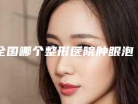 全国哪个整形医院肿眼泡抽脂好：肿眼泡抽脂医院前50佳更新汇总