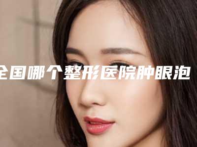 全国哪个整形医院肿眼泡抽脂好:肿眼泡抽脂医院前50佳更新汇总