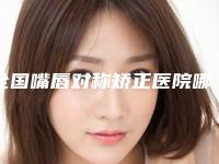 全国嘴唇对称矫正医院哪个比较好：嘴唇对称矫正医院前50名热评名单展示