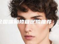 全国嘴角修复医院推荐：嘴角修复医院前50名哪家名气高