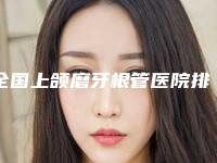 全国上颌磨牙根管医院排行综合实力前二十佳全新参考-私立医美热荐