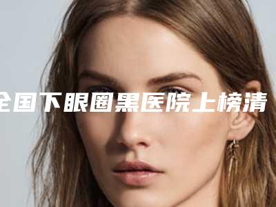 全国下眼圈黑医院上榜清单前二十放心挑-评价看很靠谱