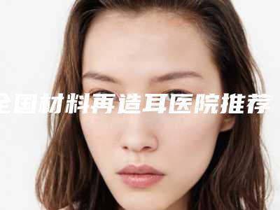 全国材料再造耳医院推荐:材料再造耳医院前50强全新版爆出