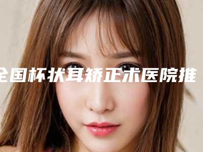 全国杯状耳矫正术医院推荐:杯状耳矫正术医院前50快速查看