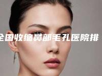 全国收缩鼻部毛孔医院排行榜：收缩鼻部毛孔医院前50硬核对比