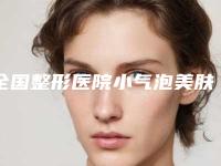 全国整形医院小气泡美肤：小气泡美肤医院前50强榜攻略简述