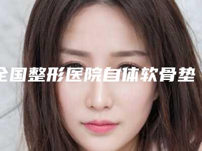 全国整形医院自体软骨垫鼻基底手术哪个医院好:自体软骨垫鼻基底手术医院top50强排名详情