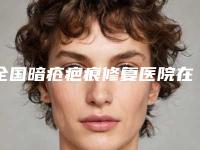 全国暗疮疤痕修复医院在榜清单二十强名单更新-业内直呼内行
