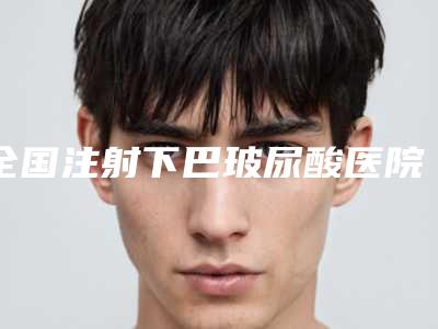 全国注射下巴玻尿酸医院在榜名单二十强医院名单及简介出炉-口碑技术不分伯仲