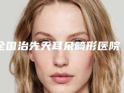 全国治先天耳朵畸形医院推荐:治先天耳朵畸形医院前50名名次盘点