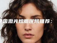 全国激光熔脂医院推荐：激光熔脂医院前50名有保障