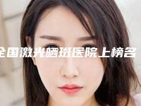 全国激光晒斑医院上榜名单二十强人气推荐-技术放心有保障