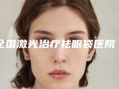 全国激光治疗祛眼袋医院在榜清单前二十佳哪个安全-get私立医美优势