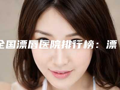 全国漂唇医院排行榜:漂唇医院top50强实力派代表